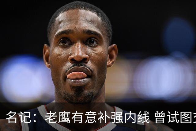 名记：老鹰有意补强内线 曾试图交易哈滕但如今后者已与雷霆续约