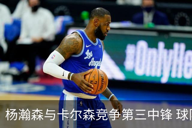杨瀚森与卡尔森竞争第三中锋 球队培养思路循序渐进 他要尽快成长